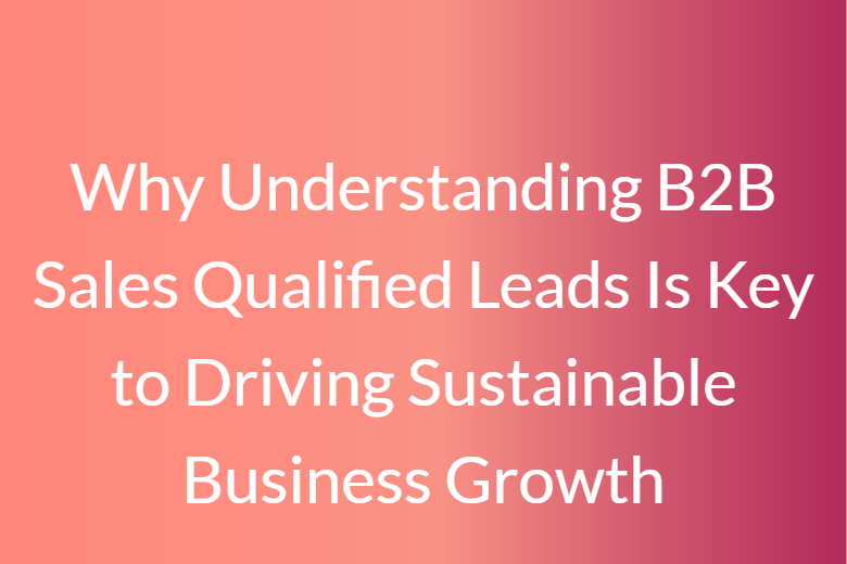Why Understanding B2B Sales Qualified Leads Is Key to Driving Sustainable Business Growth